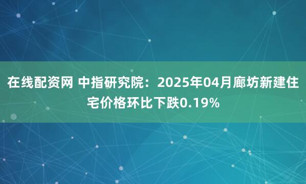 在线配资网 中指研究院：2025年04月廊坊新建住宅价格环比下跌0.19%