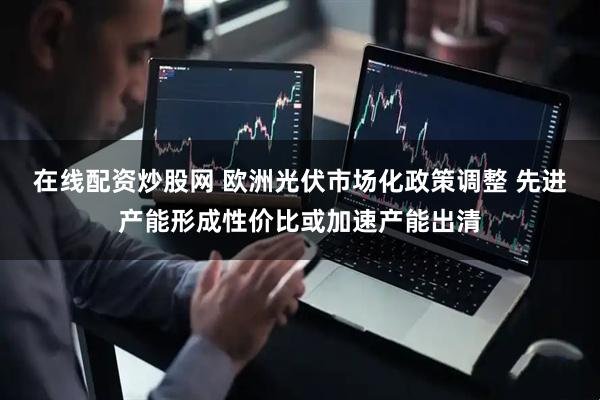 在线配资炒股网 欧洲光伏市场化政策调整 先进产能形成性价比或加速产能出清