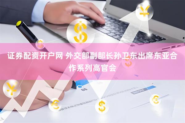 证券配资开户网 外交部副部长孙卫东出席东亚合作系列高官会