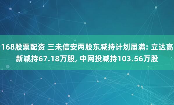 168股票配资 三未信安两股东减持计划届满: 立达高新减持67.18万股, 中网投减持103.56万股