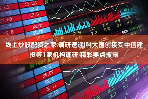 线上炒股配资之家 调研速递|科大国创接受中信建投等1家机构调研 精彩要点披露
