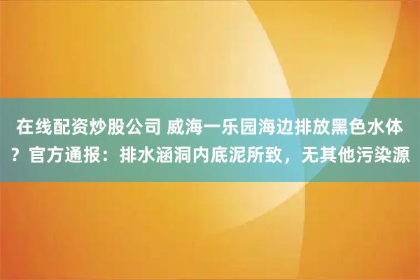 在线配资炒股公司 威海一乐园海边排放黑色水体？官方通报：排水涵洞内底泥所致，无其他污染源