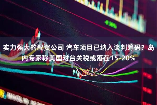 实力强大的配资公司 汽车项目已纳入谈判筹码？岛内专家称美国对台关税或落在15-20%