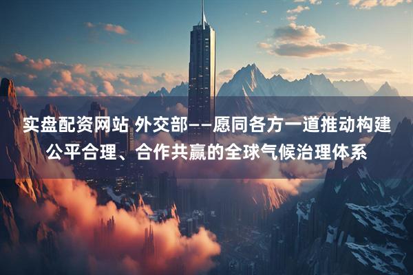 实盘配资网站 外交部——愿同各方一道推动构建公平合理、合作共赢的全球气候治理体系