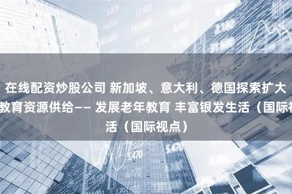 在线配资炒股公司 新加坡、意大利、德国探索扩大老年教育资源供给—— 发展老年教育 丰富银发生活（国际视点）