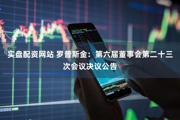 实盘配资网站 罗普斯金：第六届董事会第二十三次会议决议公告