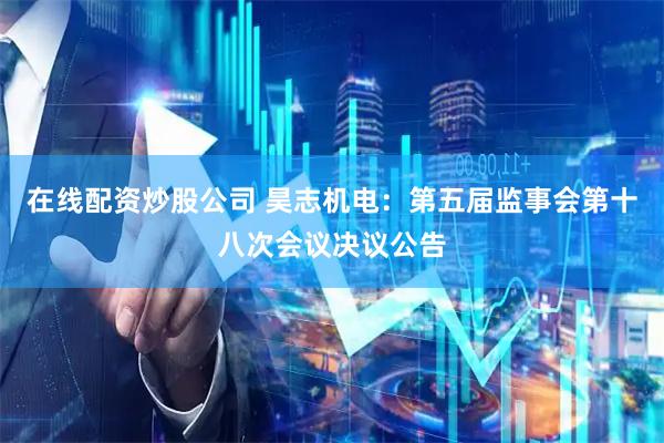 在线配资炒股公司 昊志机电：第五届监事会第十八次会议决议公告