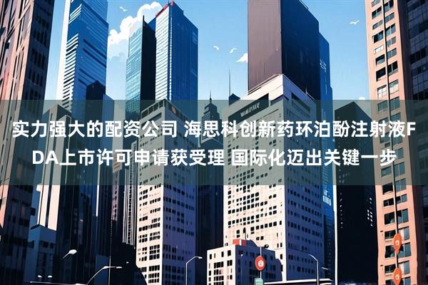 实力强大的配资公司 海思科创新药环泊酚注射液FDA上市许可申请获受理 国际化迈出关键一步
