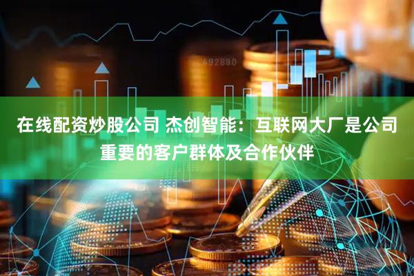 在线配资炒股公司 杰创智能：互联网大厂是公司重要的客户群体及合作伙伴