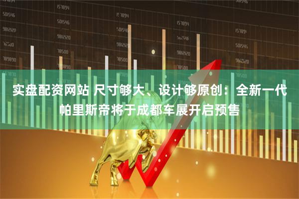 实盘配资网站 尺寸够大、设计够原创：全新一代帕里斯帝将于成都车展开启预售