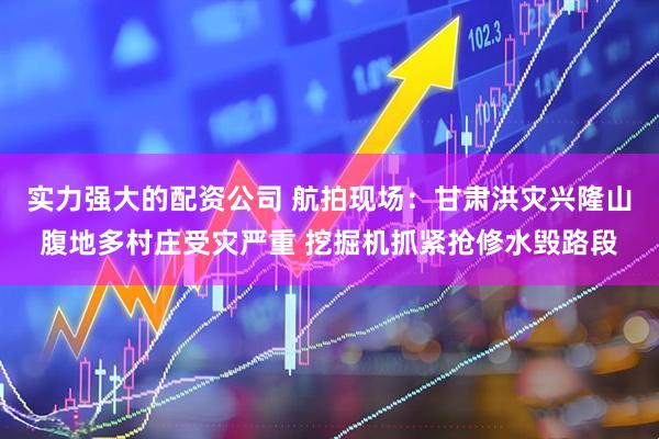 实力强大的配资公司 航拍现场：甘肃洪灾兴隆山腹地多村庄受灾严重 挖掘机抓紧抢修水毁路段