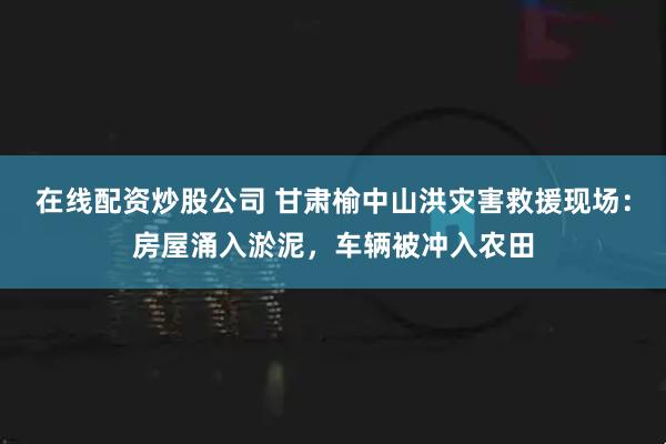 在线配资炒股公司 甘肃榆中山洪灾害救援现场：房屋涌入淤泥，车辆被冲入农田