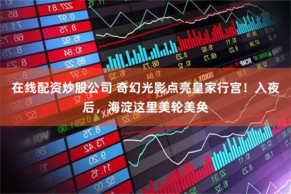 在线配资炒股公司 奇幻光影点亮皇家行宫！入夜后，海淀这里美轮美奂