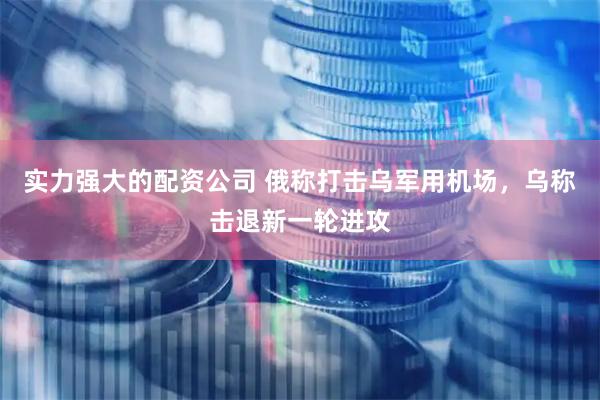 实力强大的配资公司 俄称打击乌军用机场，乌称击退新一轮进攻
