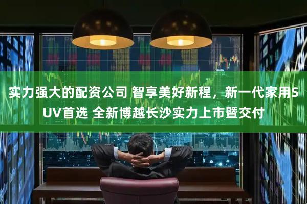 实力强大的配资公司 智享美好新程，新一代家用SUV首选 全新博越长沙实力上市暨交付