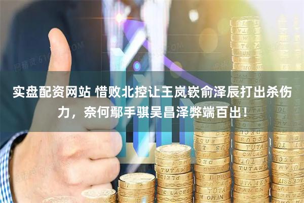实盘配资网站 惜败北控让王岚嵚俞泽辰打出杀伤力，奈何鄢手骐吴昌泽弊端百出！