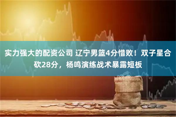 实力强大的配资公司 辽宁男篮4分惜败！双子星合砍28分，杨鸣演练战术暴露短板
