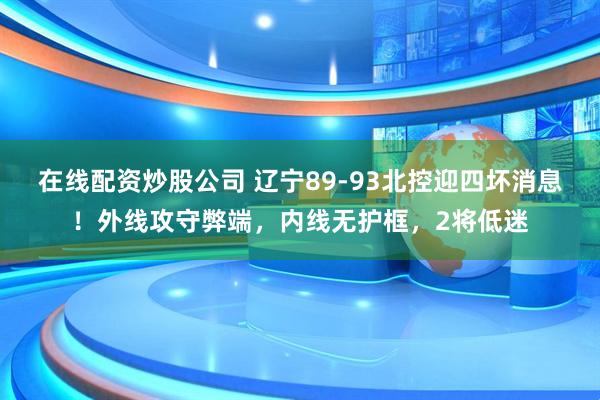 在线配资炒股公司 辽宁89-93北控迎四坏消息！外线攻守弊端，内线无护框，2将低迷