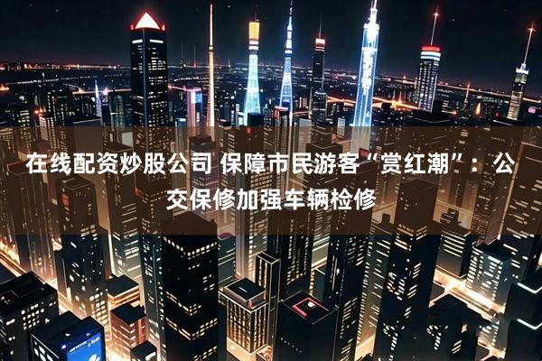 在线配资炒股公司 保障市民游客“赏红潮”：公交保修加强车辆检修