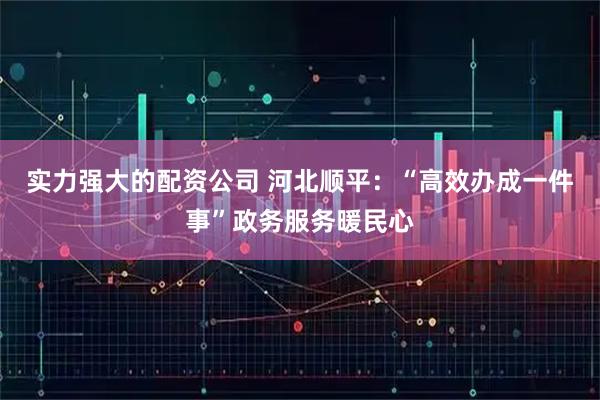 实力强大的配资公司 河北顺平:“高效办成一件事”政务服务暖民心