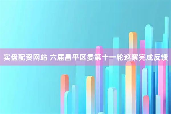 实盘配资网站 六届昌平区委第十一轮巡察完成反馈