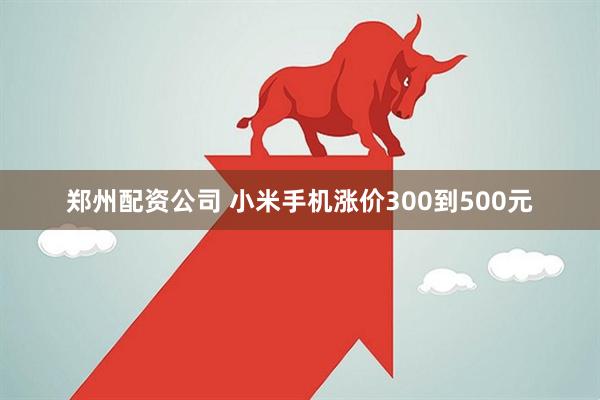 郑州配资公司 小米手机涨价300到500元