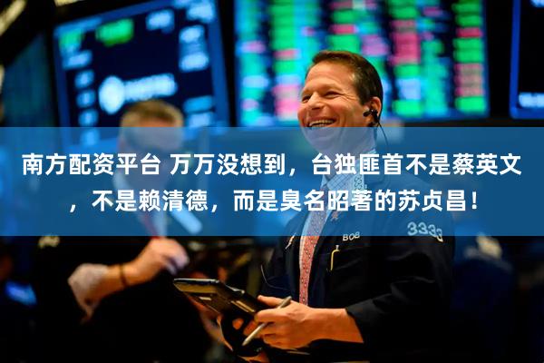 南方配资平台 万万没想到,台独匪首不是蔡英文,不是赖清德,而是臭名昭著的苏贞昌!