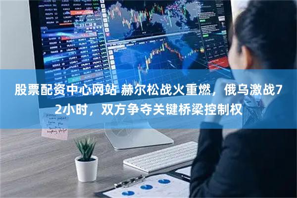 股票配资中心网站 赫尔松战火重燃，俄乌激战72小时，双方争夺关键桥梁控制权