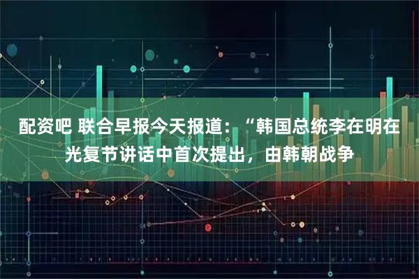 配资吧 联合早报今天报道：“韩国总统李在明在光复节讲话中首次提出，由韩朝战争