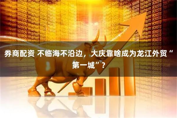 券商配资 不临海不沿边，大庆靠啥成为龙江外贸“第一城”？