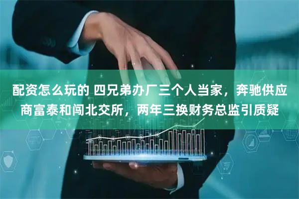 配资怎么玩的 四兄弟办厂三个人当家，奔驰供应商富泰和闯北交所，两年三换财务总监引质疑