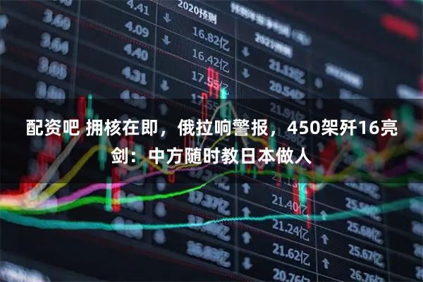 配资吧 拥核在即，俄拉响警报，450架歼16亮剑：中方随时教日本做人