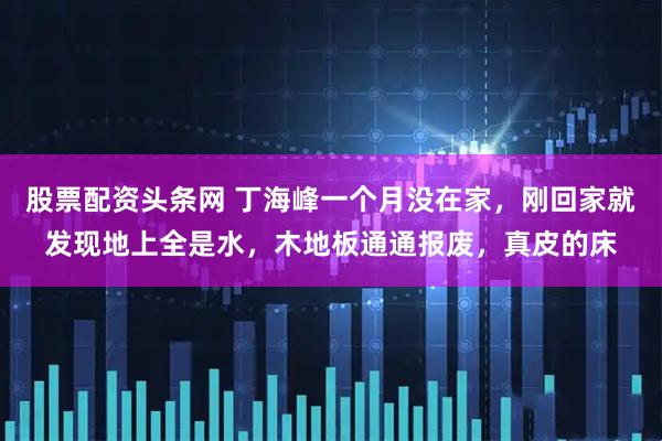 股票配资头条网 丁海峰一个月没在家，刚回家就发现地上全是水，木地板通通报废，真皮的床
