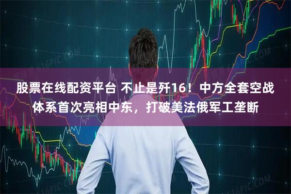 股票在线配资平台 不止是歼16！中方全套空战体系首次亮相中东，打破美法俄军工垄断