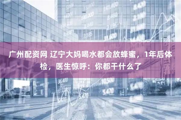 广州配资网 辽宁大妈喝水都会放蜂蜜，1年后体检，医生惊呼：你都干什么了