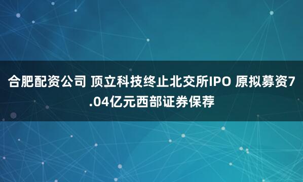 合肥配资公司 顶立科技终止北交所IPO 原拟募资7.04亿元西部证券保荐